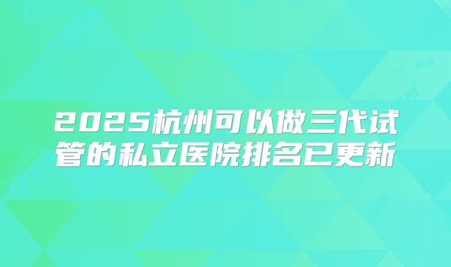 2025杭州可以做三代试管的私立医院排名已更新