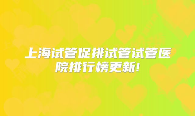 上海试管促排试管试管医院排行榜更新!