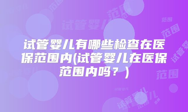试管婴儿有哪些检查在医保范围内(试管婴儿在医保范围内吗?)