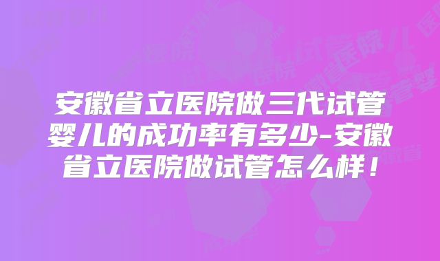 安徽省立医院做三代试管婴儿的成功率有多少-安徽省立医院做试管怎么样！