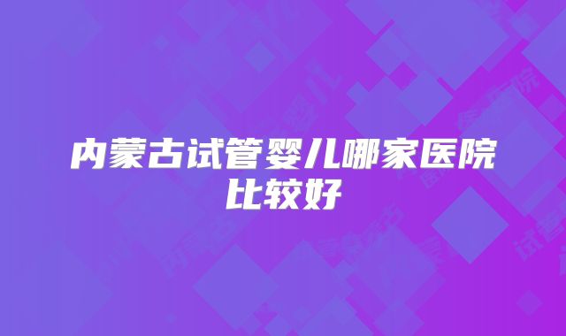内蒙古试管婴儿哪家医院比较好