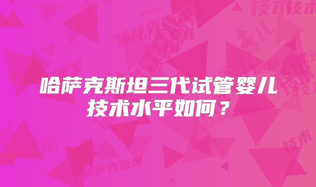 哈萨克斯坦三代试管婴儿技术水平如何？