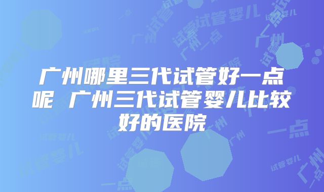 广州哪里三代试管好一点呢 广州三代试管婴儿比较好的医院