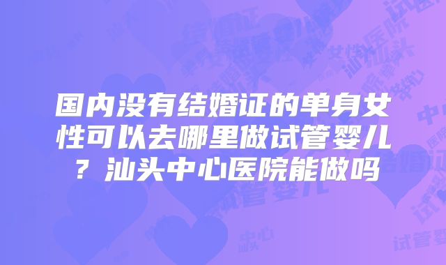 国内没有结婚证的单身女性可以去哪里做试管婴儿?汕头中心医院能做吗