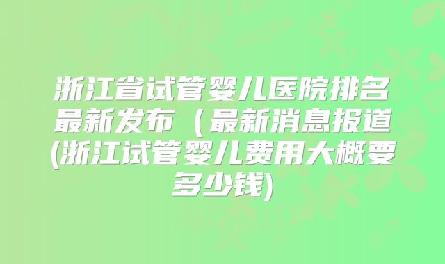浙江省试管婴儿医院排名最新发布（最新消息报道(浙江试管婴儿费用大概要多少钱)