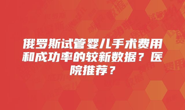 俄罗斯试管婴儿手术费用和成功率的较新数据？医院推荐？