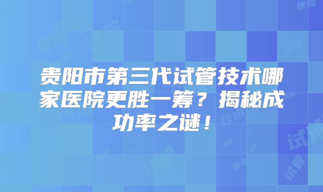 贵阳市第三代试管技术哪家医院更胜一筹?揭秘成功率之谜!