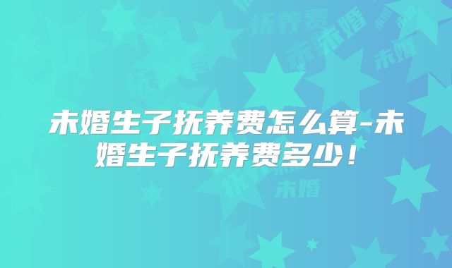 未婚生子抚养费怎么算-未婚生子抚养费多少！