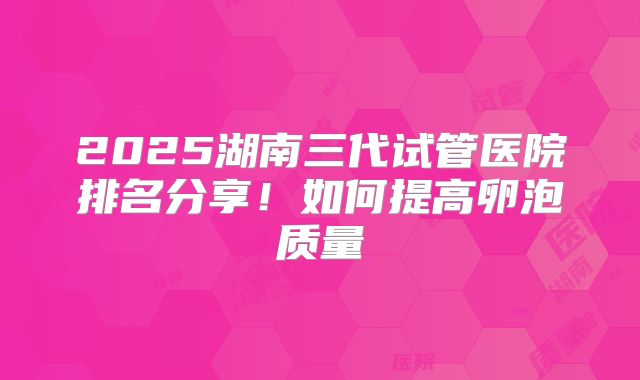 2025湖南三代试管医院排名分享！如何提高卵泡质量