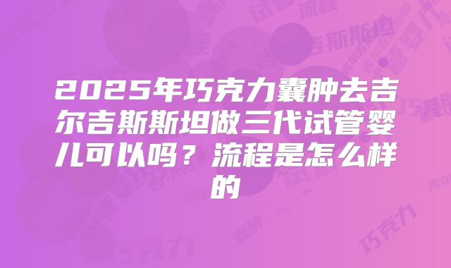 2025年巧克力囊肿去吉尔吉斯斯坦做三代试管婴儿可以吗？流程是怎么样的