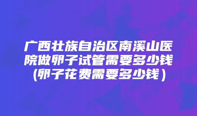 广西壮族自治区南溪山医院做卵子试管需要多少钱(卵子花费需要多少钱）