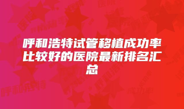 呼和浩特试管移植成功率比较好的医院最新排名汇总