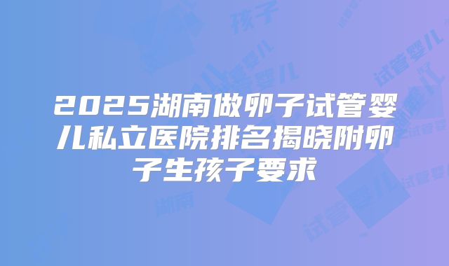 2025湖南做卵子试管婴儿私立医院排名揭晓附卵子生孩子要求