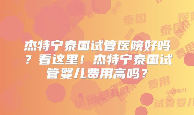 杰特宁泰国试管医院好吗？看这里！杰特宁泰国试管婴儿费用高吗？