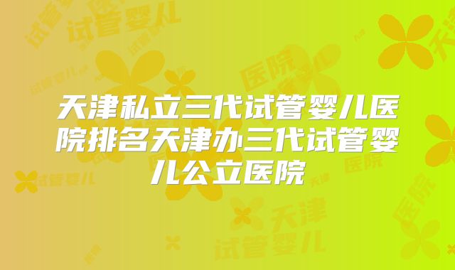 天津私立三代试管婴儿医院排名天津办三代试管婴儿公立医院