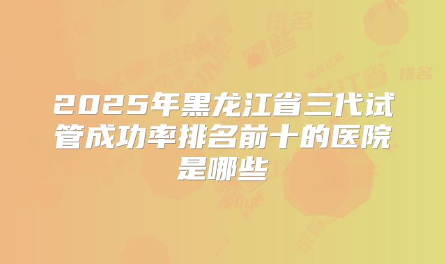 2025年黑龙江省三代试管成功率排名前十的医院是哪些