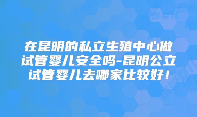 在昆明的私立生殖中心做试管婴儿安全吗-昆明公立试管婴儿去哪家比较好!
