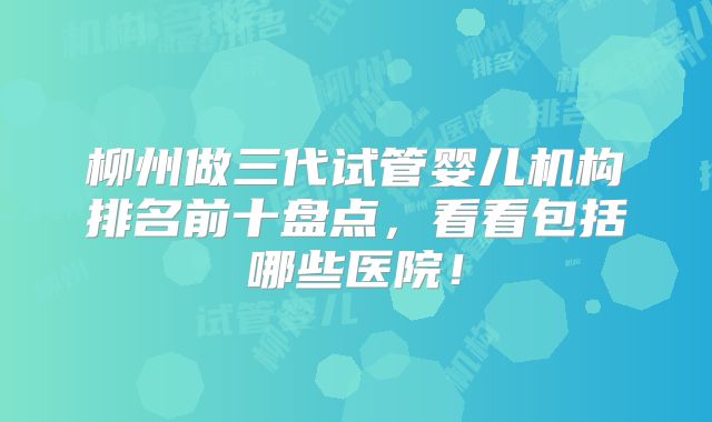 柳州做三代试管婴儿机构排名前十盘点，看看包括哪些医院！
