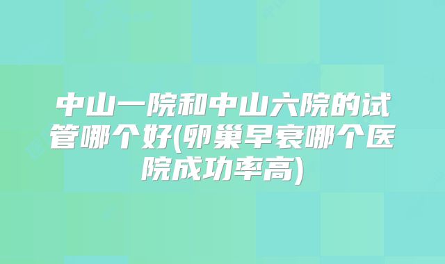 中山一院和中山六院的试管哪个好(卵巢早衰哪个医院成功率高)