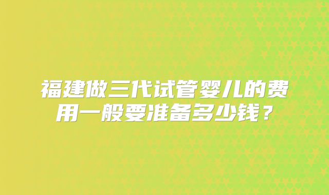 福建做三代试管婴儿的费用一般要准备多少钱？