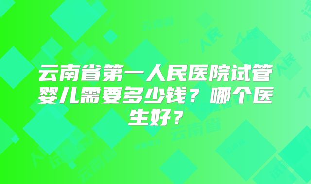 云南省第一人民医院试管婴儿需要多少钱?哪个医生好?