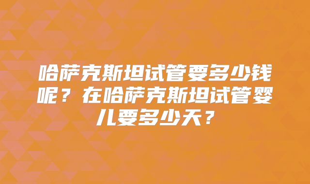 哈萨克斯坦试管要多少钱呢？在哈萨克斯坦试管婴儿要多少天？