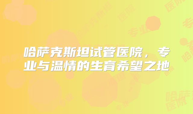 哈萨克斯坦试管医院，专业与温情的生育希望之地