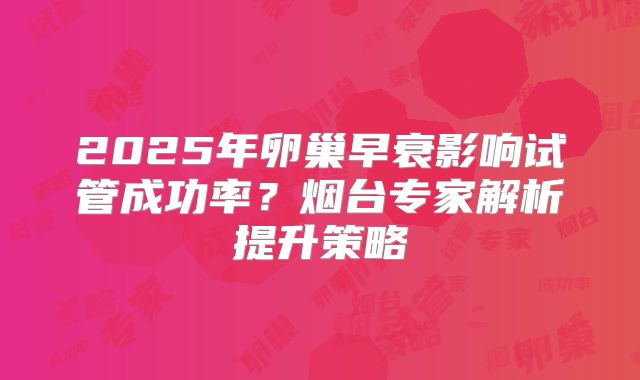 2025年卵巢早衰影响试管成功率?烟台专家解析提升策略