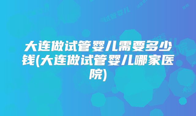 大连做试管婴儿需要多少钱(大连做试管婴儿哪家医院)