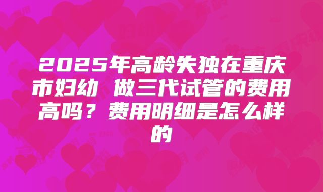 2025年高龄失独在重庆市妇幼 做三代试管的费用高吗？费用明细是怎么样的