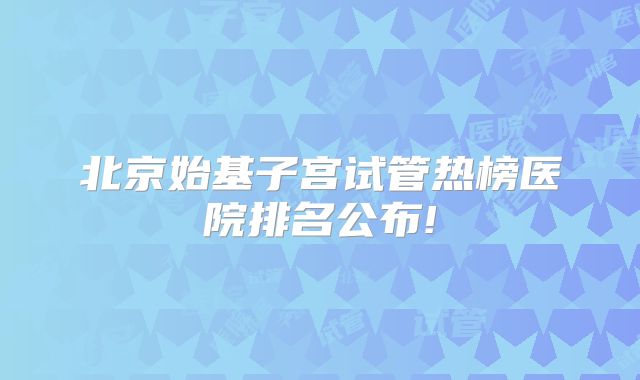 北京始基子宫试管热榜医院排名公布!