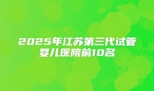 2025年江苏第三代试管婴儿医院前10名