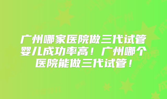 广州哪家医院做三代试管婴儿成功率高！广州哪个医院能做三代试管！