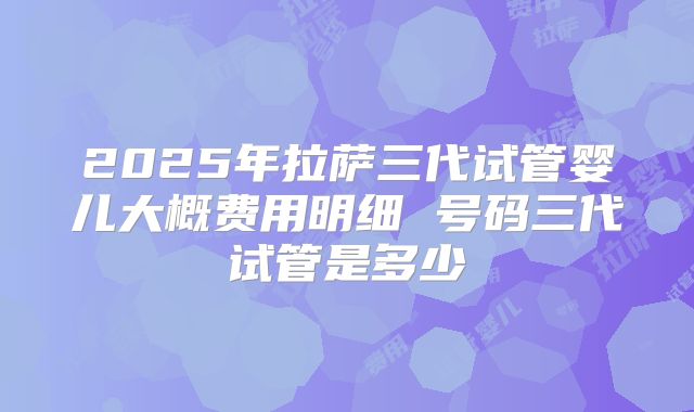 2025年拉萨三代试管婴儿大概费用明细 号码三代试管是多少
