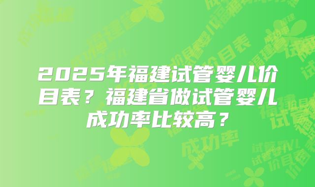 2025年福建试管婴儿价目表？福建省做试管婴儿成功率比较高？