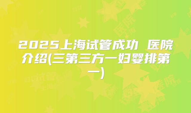 2025上海试管成功 医院介绍(三第三方一妇婴排第一)