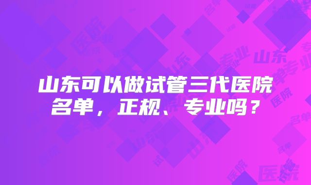 山东可以做试管三代医院名单，正规、专业吗？