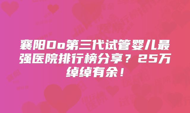 襄阳Do第三代试管婴儿最强医院排行榜分享？25万绰绰有余！