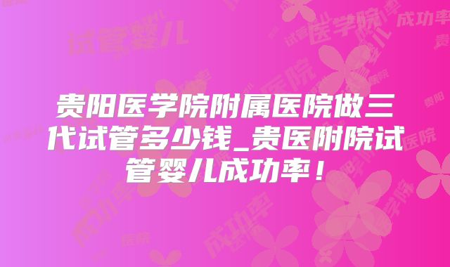 贵阳医学院附属医院做三代试管多少钱_贵医附院试管婴儿成功率！