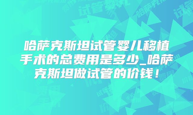 哈萨克斯坦试管婴儿移植手术的总费用是多少_哈萨克斯坦做试管的价钱！