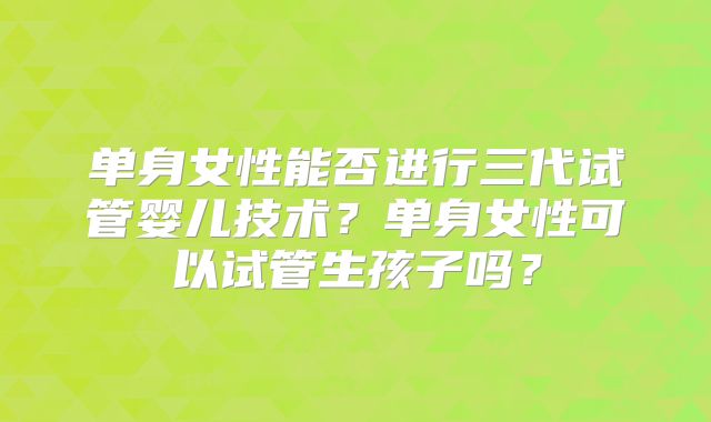 单身女性能否进行三代试管婴儿技术？单身女性可以试管生孩子吗？