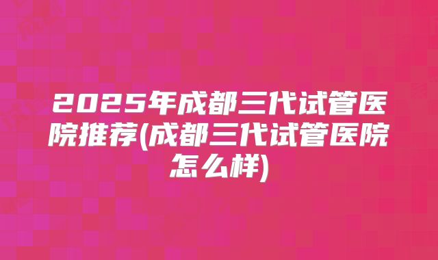 2025年成都三代试管医院推荐(成都三代试管医院怎么样)