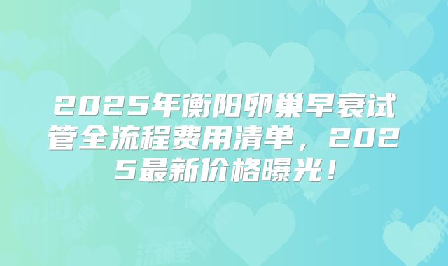 2025年衡阳卵巢早衰试管全流程费用清单,2025最新价格曝光!