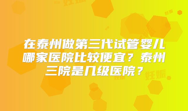 在泰州做第三代试管婴儿哪家医院比较便宜？泰州三院是几级医院？