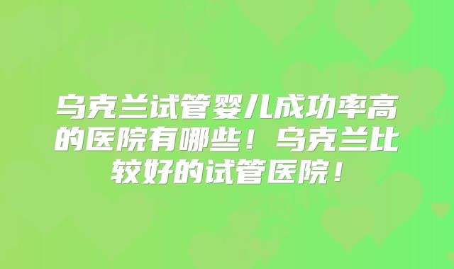 乌克兰试管婴儿成功率高的医院有哪些！乌克兰比较好的试管医院！