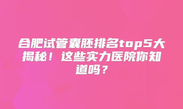 合肥试管囊胚排名top5大揭秘！这些实力医院你知道吗？