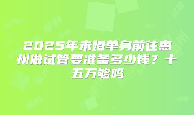 2025年未婚单身前往惠州做试管要准备多少钱？十五万够吗