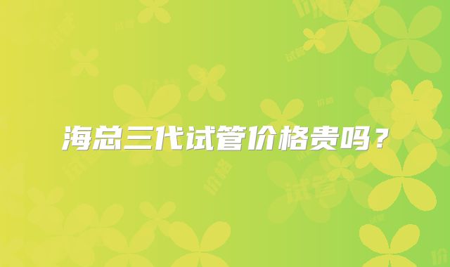 海总三代试管价格贵吗?