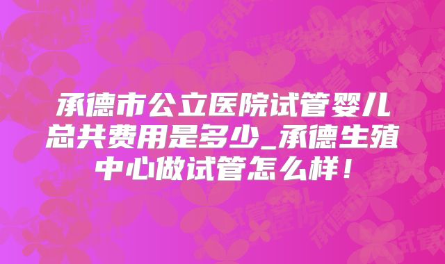 承德市公立医院试管婴儿总共费用是多少_承德生殖中心做试管怎么样！