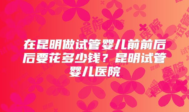 在昆明做试管婴儿前前后后要花多少钱？昆明试管婴儿医院